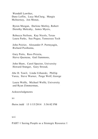 Wendall Lawther,
Dane Loflin, Lucy McClurg, Margie
McInerney, Jon Monat,
Byron Morgan, Darlene Motley, Robert
Dorothy Mulcahy, James Myers,
Rebecca Neilson, Kay Nicols, Texas
Laura Parks, Sue Pogue, Tennessee Tech
John Poirier, Alexander P. Portnyagin,
Richard Posthuma,
Gary Potts, Ross Prizzia,
Herve Queneau, Gail Sammons,
John Shaw, Carol Spector, University
Howard Stanger, Gary Stroud,
Abe D. Tawil, Linda Urbanski, Phillip
Varca, Steve Warner, Paige Wolf, George
Laura Wolfe, Michael Wolfe, University
and Ryan Zimmerman,
Acknowledgments
xv
fbetw.indd 15 1/15/2014 3:56:02 PM
xvi
PART 1 Seeing People as a Strategic Resource 1
 