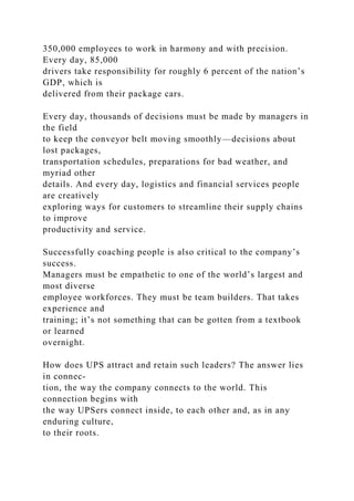 350,000 employees to work in harmony and with precision.
Every day, 85,000
drivers take responsibility for roughly 6 percent of the nation’s
GDP, which is
delivered from their package cars.
Every day, thousands of decisions must be made by managers in
the field
to keep the conveyor belt moving smoothly—decisions about
lost packages,
transportation schedules, preparations for bad weather, and
myriad other
details. And every day, logistics and financial services people
are creatively
exploring ways for customers to streamline their supply chains
to improve
productivity and service.
Successfully coaching people is also critical to the company’s
success.
Managers must be empathetic to one of the world’s largest and
most diverse
employee workforces. They must be team builders. That takes
experience and
training; it’s not something that can be gotten from a textbook
or learned
overnight.
How does UPS attract and retain such leaders? The answer lies
in connec-
tion, the way the company connects to the world. This
connection begins with
the way UPSers connect inside, to each other and, as in any
enduring culture,
to their roots.
 