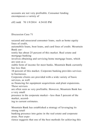 accounts are not very profitable. Consumer lending
encompasses a variety of
c02.indd 70 1/9/2014 4:54:03 PM
Discussion Case 71
secured and unsecured consumer loans, such as home equity
lines of credit,
automobile loans, boat loans, and card lines of credit. Mountain
Bank cur-
rently has about 25 percent of this market. Real estate and
mortgage banking
involves obtaining and servicing home mortgage loans, which
are seen as a
stable form of income for most banks. Mountain Bank currently
has less than
10 percent of this market. Corporate banking provides services
to businesses.
Corporate clients are provided with a wide variety of basic
services, as well
as financing for equipment acquisitions and plant expansions.
These services
are often seen as very profitable. However, Mountain Bank has
a very small
presence in the corporate market—less than 5 percent of the
market, accord-
ing to current estimates.
Mountain Bank has established a strategy of leveraging its
strong retail
banking presence into gains in the real estate and corporate
areas. Past expe-
rience suggests that one of the best methods for achieving this
 