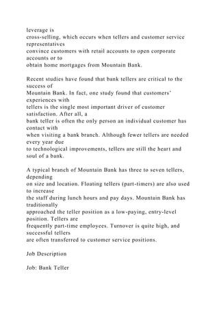 leverage is
cross-selling, which occurs when tellers and customer service
representatives
convince customers with retail accounts to open corporate
accounts or to
obtain home mortgages from Mountain Bank.
Recent studies have found that bank tellers are critical to the
success of
Mountain Bank. In fact, one study found that customers’
experiences with
tellers is the single most important driver of customer
satisfaction. After all, a
bank teller is often the only person an individual customer has
contact with
when visiting a bank branch. Although fewer tellers are needed
every year due
to technological improvements, tellers are still the heart and
soul of a bank.
A typical branch of Mountain Bank has three to seven tellers,
depending
on size and location. Floating tellers (part-timers) are also used
to increase
the staff during lunch hours and pay days. Mountain Bank has
traditionally
approached the teller position as a low-paying, entry-level
position. Tellers are
frequently part-time employees. Turnover is quite high, and
successful tellers
are often transferred to customer service positions.
Job Description
Job: Bank Teller
 