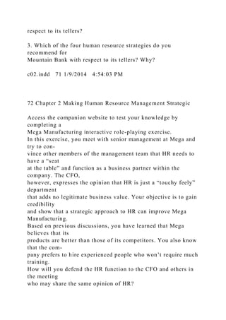 respect to its tellers?
3. Which of the four human resource strategies do you
recommend for
Mountain Bank with respect to its tellers? Why?
c02.indd 71 1/9/2014 4:54:03 PM
72 Chapter 2 Making Human Resource Management Strategic
Access the companion website to test your knowledge by
completing a
Mega Manufacturing interactive role-playing exercise.
In this exercise, you meet with senior management at Mega and
try to con-
vince other members of the management team that HR needs to
have a “seat
at the table” and function as a business partner within the
company. The CFO,
however, expresses the opinion that HR is just a “touchy feely”
department
that adds no legitimate business value. Your objective is to gain
credibility
and show that a strategic approach to HR can improve Mega
Manufacturing.
Based on previous discussions, you have learned that Mega
believes that its
products are better than those of its competitors. You also know
that the com-
pany prefers to hire experienced people who won’t require much
training.
How will you defend the HR function to the CFO and others in
the meeting
who may share the same opinion of HR?
 