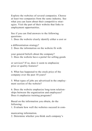 Explore the websites of several companies. Choose
at least two companies from the same industry. See
what you can learn about their competitive strat-
egies. Visit the part of their website that links to
employment opportunities.
See if you can find answers to the following
questions:
1. Does the website clearly identify either a cost or
a differentiation strategy?
2. Does the information on the website fit with
your general beliefs about the company?
3. Does the website have a portal for selling goods
or services? If so, does it seem to emphasize
price or quality features?
4. What has happened to the stock price of the
company over the past 10 years?
5. What types of jobs are advertised in the employ-
ment section of the website?
6. Does the website emphasize long-term relation-
ships between the organization and employees?
Does it emphasize training programs?
Based on the information you obtain, do the
following:
1. Evaluate how well the websites succeed in com-
municating information.
2. Determine whether you think each company’s
 