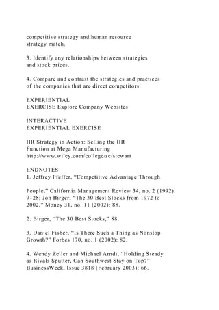 competitive strategy and human resource
strategy match.
3. Identify any relationships between strategies
and stock prices.
4. Compare and contrast the strategies and practices
of the companies that are direct competitors.
EXPERIENTIAL
EXERCISE Explore Company Websites
INTERACTIVE
EXPERIENTIAL EXERCISE
HR Strategy in Action: Selling the HR
Function at Mega Manufacturing
http://www.wiley.com/college/sc/stewart
ENDNOTES
1. Jeffrey Pfeffer, “Competitive Advantage Through
People,” California Management Review 34, no. 2 (1992):
9–28; Jon Birger, “The 30 Best Stocks from 1972 to
2002,” Money 31, no. 11 (2002): 88.
2. Birger, “The 30 Best Stocks,” 88.
3. Daniel Fisher, “Is There Such a Thing as Nonstop
Growth?” Forbes 170, no. 1 (2002): 82.
4. Wendy Zeller and Michael Arndt, “Holding Steady
as Rivals Sputter, Can Southwest Stay on Top?”
BusinessWeek, Issue 3818 (February 2003): 66.
 