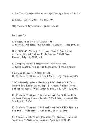 5. Pfeffer, “Competitive Advantage Through People,” 9–28.
c02.indd 72 1/9/2014 4:54:03 PM
http://www.wiley.com/college/sc/stewart
Endnotes 73
6. Birger, “The 30 Best Stocks,” 88.
7. Sally B. Donnelly, “One Airline’s Magic,’ Time 160, no.
18 (2002): 45; Melanie Trottman, “Inside Southwest
Airlines, Storied Culture Feels Strains,” Wall Street
Journal, July 11, 2003, A1.
8. Company website http://www.southwest.com.
9. Justin Martin, “Balancing Elephants,” Fortune Small
Business 14, no. 8 (2004): 84–90.
10. Melanie Trottman and Scott McCartney, “Southwest’s
CEO Abruptly Quits a ‘Draining Job’; Parker’s 3-Year
Tenure Saw Labor Woes, Sept. 11 Costs; Airline Gives
Upbeat Forecast,” Wall Street Journal, A1, July 16, 2004.
11. Melanie Trottman, “Southwest Air Profit Rises 12%
As Cost-Cutting Shows Results,” Wall Street Journal, B6,
October 15, 2004.
12. Melanie Trottman, “At Southwest, New CEO Sits in a
Hot Seat,” Wall Street Journal, B1, July 19, 2004.
13. Sophie Segal, “Third Consecutive Quarterly Loss for
Southwest,” Airfinance Journal (April 6, 2009): 45.
 