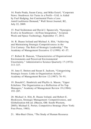 14. Paulo Prada, Susan Carey, and Mike Esterl, “Corporate
News: Southwest Air Turns in a Profit—UAL is Aided
by Fuel Hedging, but Continental Posts a Loss
Amid Lackluster Demand,” Wall Street Journal, B2,
July 22, 2009.
15. Paul Seidenman and David J. Spanovich, “Synergies
Evolve in Southwest—AirTran Integration,” Aviation
Week and Space Technology, September 17, 2012.
16. R. Duane Ireland and Michael A. Hitt, “Achieving
and Maintaining Strategic Competitiveness in the
21st Century: The Role of Strategic Leadership,” The
Academy of Management Executive 13 (1999): 43–57.
17. Robert B. Duncan, “Characteristics of Organizational
Environments and Perceived Environmental
Uncertainty,” Administrative Science Quarterly 17 (1972):
313–327.
18. Jane E. Dutton and Susan E. Jackson, “Categorizing
Strategic Issues: Links to Organization Action,”
Academy of Management Review 12 (1987): 76–91.
19. Donald C. Hambrick and Phyllis A. Mason, “Upper
Echelons: The Organization as a Reflection of Its Top
Managers,” Academy of Management Review 19 (1984):
193–207.
20. Michael A. Hitt, R. Duane Ireland, and Robert E.
Hoskisson, Strategic Management: Competitiveness, and
Globalization 6th ed. (Mason, OH: South-Western,
2005); Michael E. Porter, Competitive Strategy (New York:
Free Press, 1985).
21. Min-Huei Chien, “The Study of Human Resource
 