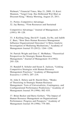 Walmart,” Financial Times, May 21, 2009, 15; Kerri
Shannon, “Target Corp. Has Dethroned Wal-Mart as
Discount King,” Money Morning, August 25, 2011.
31. Porter, Competitive Advantage.
32. Jay Barney, “Firm Resources and Sustained
Competitive Advantage,” Journal of Management, 17
(1991): 99–120.
33. A Kaifeng Jiang, David P. Lepak, Jia Hu, and Judith
C. Baer, “How Does Human Resource Management
Influence Organizational Outcomes? A Meta-Analytic
Investigation of Mediating Mechanisms,” Academy of
Management Journal 55 (2012): 1264–1294.
34. Patrick Wright and Gary C. McMahan, “Theoretical
Perspectives for Strategic Human Resource
Management,” Journal of Management 18 (1992):
295–320.
35. Randall S. Schuler and Susan E. Jackson, “Linking
Competitive Strategies with Human Resource
Management Practices,” Academy of Management
Executive 1 (1987): 207–219.
36. John E. Delery and D. Harold Doty, “Modes
of Theorizing in Strategic Human Resource
Management: Tests of Universalistic, Contingency, and
Configurational Performance Predictions,” Academy of
Management Journal 39 (1996): 802–835.
37. Brian Becker and Barry Gerhart, “The Impact of
Human Resource Management on Organizational
Performance: Progress and Prospects,” Academy of
Management Journal 39 (1996): 779–801.
 