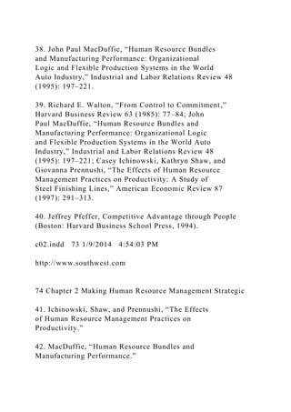 38. John Paul MacDuffie, “Human Resource Bundles
and Manufacturing Performance: Organizational
Logic and Flexible Production Systems in the World
Auto Industry,” Industrial and Labor Relations Review 48
(1995): 197–221.
39. Richard E. Walton, “From Control to Commitment,”
Harvard Business Review 63 (1985): 77–84; John
Paul MacDuffie, “Human Resource Bundles and
Manufacturing Performance: Organizational Logic
and Flexible Production Systems in the World Auto
Industry,” Industrial and Labor Relations Review 48
(1995): 197–221; Casey Ichinowski, Kathryn Shaw, and
Giovanna Prennushi, “The Effects of Human Resource
Management Practices on Productivity: A Study of
Steel Finishing Lines,” American Economic Review 87
(1997): 291–313.
40. Jeffrey Pfeffer, Competitive Advantage through People
(Boston: Harvard Business School Press, 1994).
c02.indd 73 1/9/2014 4:54:03 PM
http://www.southwest.com
74 Chapter 2 Making Human Resource Management Strategic
41. Ichinowski, Shaw, and Prennushi, “The Effects
of Human Resource Management Practices on
Productivity.”
42. MacDuffie, “Human Resource Bundles and
Manufacturing Performance.”
 