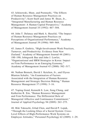 43. Ichinowski, Shaw, and Prennushi, “The Effects
of Human Resource Management Practices on
Productivity”; Scott Snell and James W. Dean, Jr.,
“Integrated Manufacturing and Human Resource
Management: A Human Capital Perspective,” Academy
of Management Journal 35 (1992): 467–504.
44. John T. Delaney and Mark A. Huselid, “The Impact
of Human Resource Management Practices on
Perceptions of Organizational Performance,” Academy
of Management Journal 39 (1996): 949–969.
45. James P. Guthrie, “High-Involvement Work Practices,
Turnover, and Productivity: Evidence from New
Zealand,” Academy of Management Journal 44 (2001):
180–190; Johngseok Bae and John J. Lawler,
“Organizational and HRM Strategies in Korea: Impact
on Firm Performance in an Emerging Economy,”
Academy of Management Journal 43 (2000): 502–517.
46. Nathan Bennett, David J. Ketchen, Jr., and Elyssa
Blanton Schultz, “An Examination of Factors
Associated with the Integration of Human Resource
Management and Strategic Decision Making,” Human
Resource Management 37 (1998): 3–16.
47. Yaping Gond, Kenneth S. Law, Song Chang, and
Katherine R. Xin, “Human Resource Management
and Firm Performance: The Differential Role of
Managerial Affective and Continuance Commitment,”
Journal of Applied Psychology 94 (2009): 263–275.
48. Riki Takeuchi, Gilad Chen, and David P. Lepak,
“Through the Looking Glass of a Social System: Cross-
Level Effects of High-Performance Work Systems on
Employee Attitudes,” Personnel Psychology 62 (2009): 1–29.
 