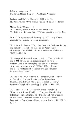Labor Arrangements.”
64. Sarah Bloom, Employee Wellness Programs,
Professional Safety, 53, no. 8 (2008): 41–42.
65. Anonymous, “UPS versus FedEx,” Financieal Times,
March 26, 2009, page 14.
66. Company website http://www.merck.com.
67. Katherine Spencer Lee, “IT Compensation on the Rise
in ’05,” Computerworld, January 18, 2005, http://www.
computerworld.com/careertopics/careers.
68. Jeffrey B. Arthur, “The Link Between Business Strategy
and Industrial Relations Systems in American Steel
Mini-mills,” Industrial and Labor Relations Review 45
(1992): 488–506.
69. Johngseok Bae and John J. Lawler, “Organizational
and HRM Strategies in Korea: Impact on Firm
Performance in an Emerging Economy,” Academy
of Management Journal 43 (2000): 502–517; Snell
and Dean, “Integrated Manufacturing and Human
Resource Management.”
70. Soo Min Toh, Frederick P. Morgeson, and Michael
A. Campion, “Human Resource Configurations:
Investigating Fit with the Organizational Context,”
Journal of Applied Psychology 93 (2008): 864–882.
71. Michael A. Hitt, Leonard Bierman, Katshuhiko
Shimizu, and Rahul Kochhar, “Direct and Moderating
Effects of Human Capital on Strategy and Performance
in Professional Service Firms: A Resource-Based
Perspective,” Academy of Management Journal 44 (2001):
13–28.
 