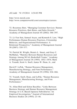 c02.indd 74 1/9/2014 4:54:03 PM
http://www.merck.com
http://www.computerworld.com/careertopics/careers
72. Rosemary Batt, “Managing Customer Services: Human
Resource Practices, Quit Rates, and Sales Growth,”
Academy of Management Journal 45 (2002): 586–597.
73. Li-Yun Sun, Samual Aryee, and Kenneth S. Law, “High
Performance Human Resource Practices, Citizenship
Behavior, and Organizational Performance: A
Relational Perspective,” Academy of Management Journal
50 (2007): 558–577.
74. Patrick M. Wright, Dennis L. Smart, and Gary C.
McMahan, “Matches Between Human Resources and
Strategy Among NCAA Basketball Teams,” Academy
of Management Journal 38 (1995): 1052–1074; Mark
A. Youndt, Scott A. Snell, James W. Dean, Jr., and
David P. LePak, “Human Resource Management,
Manufacturing Strategy, and Firm Performance,”
Academy of Management Journal 39 (1996): 836–866.
75. Youndt, Snell, Dean, and LePak, “Human Resource
Management, Manufacturing Strategy, and Firm
Performance.”
76. Allan Bird and Schon Beechler, “Links Between
Business Strategy and Human Resource Management
Strategy in U.S.-Based Japanese Subsidiaries: An
Empirical Investigation,” Journal of International
Business Studies 26 (1995): 23–46.
 