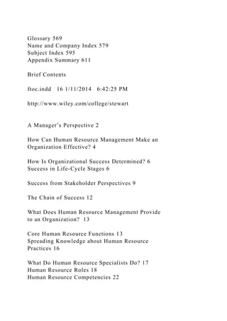 Glossary 569
Name and Company Index 579
Subject Index 595
Appendix Summary 611
Brief Contents
ftoc.indd 16 1/11/2014 6:42:25 PM
http://www.wiley.com/college/stewart
A Manager’s Perspective 2
How Can Human Resource Management Make an
Organization Effective? 4
How Is Organizational Success Determined? 6
Success in Life-Cycle Stages 6
Success from Stakeholder Perspectives 9
The Chain of Success 12
What Does Human Resource Management Provide
to an Organization? 13
Core Human Resource Functions 13
Spreading Knowledge about Human Resource
Practices 16
What Do Human Resource Specialists Do? 17
Human Resource Roles 18
Human Resource Competencies 22
 