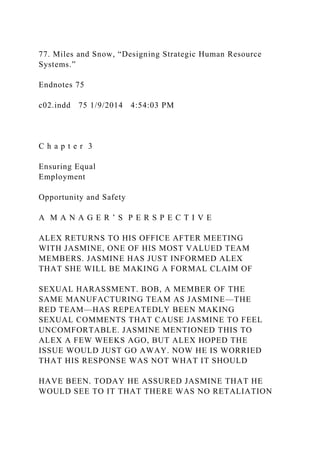 77. Miles and Snow, “Designing Strategic Human Resource
Systems.”
Endnotes 75
c02.indd 75 1/9/2014 4:54:03 PM
C h a p t e r 3
Ensuring Equal
Employment
Opportunity and Safety
A M A N A G E R ’ S P E R S P E C T I V E
ALEX RETURNS TO HIS OFFICE AFTER MEETING
WITH JASMINE, ONE OF HIS MOST VALUED TEAM
MEMBERS. JASMINE HAS JUST INFORMED ALEX
THAT SHE WILL BE MAKING A FORMAL CLAIM OF
SEXUAL HARASSMENT. BOB, A MEMBER OF THE
SAME MANUFACTURING TEAM AS JASMINE—THE
RED TEAM—HAS REPEATEDLY BEEN MAKING
SEXUAL COMMENTS THAT CAUSE JASMINE TO FEEL
UNCOMFORTABLE. JASMINE MENTIONED THIS TO
ALEX A FEW WEEKS AGO, BUT ALEX HOPED THE
ISSUE WOULD JUST GO AWAY. NOW HE IS WORRIED
THAT HIS RESPONSE WAS NOT WHAT IT SHOULD
HAVE BEEN. TODAY HE ASSURED JASMINE THAT HE
WOULD SEE TO IT THAT THERE WAS NO RETALIATION
 