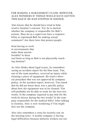 FOR MAKING A HARASSMENT CLAIM. HOWEVER,
ALEX WONDERS IF THINGS WOULD HAVE GOTTEN
THIS BAD IF HE HAD STEPPED IN SOONER.
Alex knows that he should have tried to help
resolve Jasmine’s concern. Yet, he is unclear
whether the company is responsible for Bob’s
actions. Does he as a supervisor have a responsi-
bility to reprimand Bob for making sexual
comments? Are there laws that protect people
from having to work
in environments that
make them uncom-
fortable? Is there
real harm as long as Bob is not physically touch-
ing Jasmine?
As Alex thinks about legal issues, he remembers
seeing an accident report for the blue team. Tim,
one of the team members, received an injury while
cleaning a piece of equipment. He tried a short-
cut procedure that was not approved by company
policy. In the accident report, however, Tim stated
that he did not know there was a specific policy
about how the equipment was to be cleaned. Tim
will probably not be able to work for the next two
weeks. Is the company required to pay him for the
work he misses during the two weeks? Is the com-
pany responsible for the medical bills? After talking
to Jasmine, Alex is now wondering if Tim might
also sue the company.
Alex also remembers a story he recently saw on
the morning news. A nearby company is having
legal difficulties because minority workers are not
 