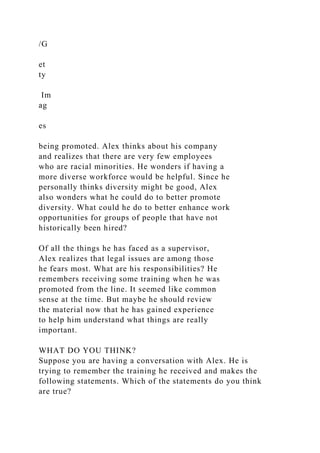 /G
et
ty
Im
ag
es
being promoted. Alex thinks about his company
and realizes that there are very few employees
who are racial minorities. He wonders if having a
more diverse workforce would be helpful. Since he
personally thinks diversity might be good, Alex
also wonders what he could do to better promote
diversity. What could he do to better enhance work
opportunities for groups of people that have not
historically been hired?
Of all the things he has faced as a supervisor,
Alex realizes that legal issues are among those
he fears most. What are his responsibilities? He
remembers receiving some training when he was
promoted from the line. It seemed like common
sense at the time. But maybe he should review
the material now that he has gained experience
to help him understand what things are really
important.
WHAT DO YOU THINK?
Suppose you are having a conversation with Alex. He is
trying to remember the training he received and makes the
following statements. Which of the statements do you think
are true?
 