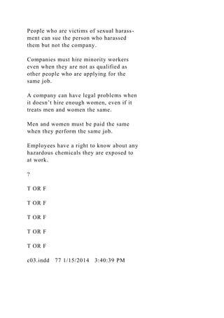 People who are victims of sexual harass-
ment can sue the person who harassed
them but not the company.
Companies must hire minority workers
even when they are not as qualified as
other people who are applying for the
same job.
A company can have legal problems when
it doesn’t hire enough women, even if it
treats men and women the same.
Men and women must be paid the same
when they perform the same job.
Employees have a right to know about any
hazardous chemicals they are exposed to
at work.
?
T OR F
T OR F
T OR F
T OR F
T OR F
c03.indd 77 1/15/2014 3:40:39 PM
 