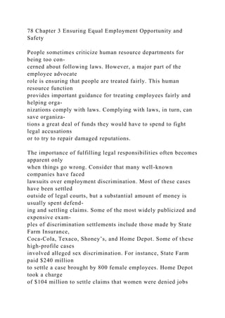 78 Chapter 3 Ensuring Equal Employment Opportunity and
Safety
People sometimes criticize human resource departments for
being too con-
cerned about following laws. However, a major part of the
employee advocate
role is ensuring that people are treated fairly. This human
resource function
provides important guidance for treating employees fairly and
helping orga-
nizations comply with laws. Complying with laws, in turn, can
save organiza-
tions a great deal of funds they would have to spend to fight
legal accusations
or to try to repair damaged reputations.
The importance of fulfilling legal responsibilities often becomes
apparent only
when things go wrong. Consider that many well-known
companies have faced
lawsuits over employment discrimination. Most of these cases
have been settled
outside of legal courts, but a substantial amount of money is
usually spent defend-
ing and settling claims. Some of the most widely publicized and
expensive exam-
ples of discrimination settlements include those made by State
Farm Insurance,
Coca-Cola, Texaco, Shoney’s, and Home Depot. Some of these
high-profile cases
involved alleged sex discrimination. For instance, State Farm
paid $240 million
to settle a case brought by 800 female employees. Home Depot
took a charge
of $104 million to settle claims that women were denied jobs
 