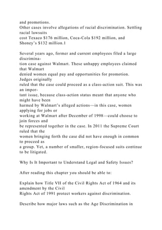 and promotions.
Other cases involve allegations of racial discrimination. Settling
racial lawsuits
cost Texaco $176 million, Coca-Cola $192 million, and
Shoney’s $132 million.1
Several years ago, former and current employees filed a large
discrimina-
tion case against Walmart. These unhappy employees claimed
that Walmart
denied women equal pay and opportunities for promotion.
Judges originally
ruled that the case could proceed as a class-action suit. This was
an impor-
tant issue, because class-action status meant that anyone who
might have been
harmed by Walmart’s alleged actions—in this case, women
applying for jobs or
working at Walmart after December of 1998—could choose to
join forces and
be represented together in the case. In 2011 the Supreme Court
ruled that the
women bringing forth the case did not have enough in common
to proceed as
a group. Yet, a number of smaller, region-focused suits continue
to be litigated.
Why Is It Important to Understand Legal and Safety Issues?
After reading this chapter you should be able to:
Explain how Title VII of the Civil Rights Act of 1964 and its
amendment by the Civil
Rights Act of 1991 protect workers against discrimination.
Describe how major laws such as the Age Discrimination in
 