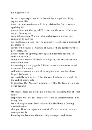 Employment? 79
Walmart spokespersons have denied the allegations. They
argued that dif-
ferences in promotions could be explained by fewer women
applying for
promotions, and that pay differences are the result of women
not performing the
same jobs as men. Walmart also embarked on a proactive
campaign to address
its employment practices. The company established a number of
programs to
advance the causes of women. It evaluated and restructured its
pay scales, and
it now posts job openings through an electronic system. In
addition, the CEO
announced a more affordable health plan, and executives now
receive bonuses
for meeting diversity goals.2 These measures to ensure equal
treatment for women
and better communication of its employment practices have
helped Walmart to
successfully defend itself, but the cost has been very high. In
the end, it seems safe
to conclude that Walmart would prefer that the legal action had
never begun.3
Of course, there are no magic methods for ensuring that at least
some
employees will not feel they are victims of discrimination. But
being famil-
iar with employment laws reduces the likelihood of facing
discrimination
charges. Thus, an important part of effective human resource
management is
knowing the laws and then teaching managers and others
 