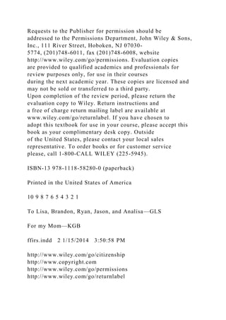 Requests to the Publisher for permission should be
addressed to the Permissions Department, John Wiley & Sons,
Inc., 111 River Street, Hoboken, NJ 07030-
5774, (201)748-6011, fax (201)748-6008, website
http://www.wiley.com/go/permissions. Evaluation copies
are provided to qualified academics and professionals for
review purposes only, for use in their courses
during the next academic year. These copies are licensed and
may not be sold or transferred to a third party.
Upon completion of the review period, please return the
evaluation copy to Wiley. Return instructions and
a free of charge return mailing label are available at
www.wiley.com/go/returnlabel. If you have chosen to
adopt this textbook for use in your course, please accept this
book as your complimentary desk copy. Outside
of the United States, please contact your local sales
representative. To order books or for customer service
please, call 1-800-CALL WILEY (225-5945).
ISBN-13 978-1118-58280-0 (paperback)
Printed in the United States of America
10 9 8 7 6 5 4 3 2 1
To Lisa, Brandon, Ryan, Jason, and Analisa—GLS
For my Mom—KGB
ffirs.indd 2 1/15/2014 3:50:58 PM
http://www.wiley.com/go/citizenship
http://www.copyright.com
http://www.wiley.com/go/permissions
http://www.wiley.com/go/returnlabel
 