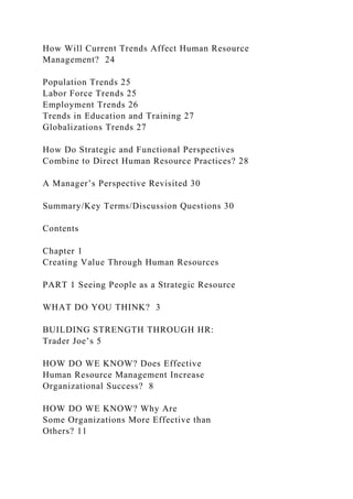 How Will Current Trends Affect Human Resource
Management? 24
Population Trends 25
Labor Force Trends 25
Employment Trends 26
Trends in Education and Training 27
Globalizations Trends 27
How Do Strategic and Functional Perspectives
Combine to Direct Human Resource Practices? 28
A Manager’s Perspective Revisited 30
Summary/Key Terms/Discussion Questions 30
Contents
Chapter 1
Creating Value Through Human Resources
PART 1 Seeing People as a Strategic Resource
WHAT DO YOU THINK? 3
BUILDING STRENGTH THROUGH HR:
Trader Joe’s 5
HOW DO WE KNOW? Does Effective
Human Resource Management Increase
Organizational Success? 8
HOW DO WE KNOW? Why Are
Some Organizations More Effective than
Others? 11
 