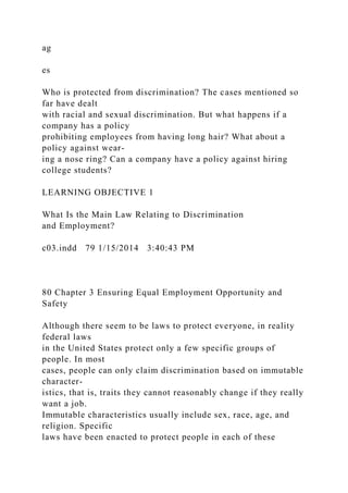 ag
es
Who is protected from discrimination? The cases mentioned so
far have dealt
with racial and sexual discrimination. But what happens if a
company has a policy
prohibiting employees from having long hair? What about a
policy against wear-
ing a nose ring? Can a company have a policy against hiring
college students?
LEARNING OBJECTIVE 1
What Is the Main Law Relating to Discrimination
and Employment?
c03.indd 79 1/15/2014 3:40:43 PM
80 Chapter 3 Ensuring Equal Employment Opportunity and
Safety
Although there seem to be laws to protect everyone, in reality
federal laws
in the United States protect only a few specific groups of
people. In most
cases, people can only claim discrimination based on immutable
character-
istics, that is, traits they cannot reasonably change if they really
want a job.
Immutable characteristics usually include sex, race, age, and
religion. Specific
laws have been enacted to protect people in each of these
 