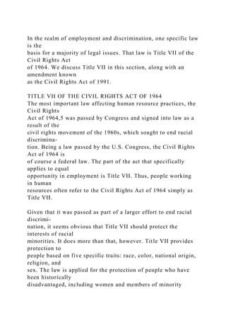 In the realm of employment and discrimination, one specific law
is the
basis for a majority of legal issues. That law is Title VII of the
Civil Rights Act
of 1964. We discuss Title VII in this section, along with an
amendment known
as the Civil Rights Act of 1991.
TITLE VII OF THE CIVIL RIGHTS ACT OF 1964
The most important law affecting human resource practices, the
Civil Rights
Act of 1964,5 was passed by Congress and signed into law as a
result of the
civil rights movement of the 1960s, which sought to end racial
discrimina-
tion. Being a law passed by the U.S. Congress, the Civil Rights
Act of 1964 is
of course a federal law. The part of the act that specifically
applies to equal
opportunity in employment is Title VII. Thus, people working
in human
resources often refer to the Civil Rights Act of 1964 simply as
Title VII.
Given that it was passed as part of a larger effort to end racial
discrimi-
nation, it seems obvious that Title VII should protect the
interests of racial
minorities. It does more than that, however. Title VII provides
protection to
people based on five specific traits: race, color, national origin,
religion, and
sex. The law is applied for the protection of people who have
been historically
disadvantaged, including women and members of minority
 