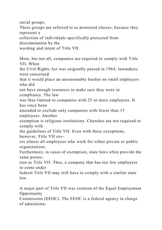 racial groups.
These groups are referred to as protected classes, because they
represent a
collection of individuals specifically protected from
discrimination by the
wording and intent of Title VII.
Most, but not all, companies are required to comply with Title
VII. When
the Civil Rights Act was originally passed in 1964, lawmakers
were concerned
that it would place an unreasonable burden on small employers
who did
not have enough resources to make sure they were in
compliance. The law
was thus limited to companies with 25 or more employees. It
has since been
amended to exclude only companies with fewer than 15
employees. Another
exemption is religious institutions. Churches are not required to
comply with
the guidelines of Title VII. Even with these exceptions,
however, Title VII cov-
ers almost all employees who work for either private or public
organizations.
Furthermore, in cases of exemption, state laws often provide the
same protec-
tion as Title VII. Thus, a company that has too few employees
to come under
federal Title VII may still have to comply with a similar state
law.
A major part of Title VII was creation of the Equal Employment
Opportunity
Commission (EEOC). The EEOC is a federal agency in charge
of administra-
 