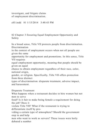 investigate, and litigate claims
of employment discrimination.
c03.indd 81 1/15/2014 3:40:43 PM
82 Chapter 3 Ensuring Equal Employment Opportunity and
Safety
In a broad sense, Title VII protects people from discrimination.
Discrimination
in the context of employment occurs when not all people are
given the same
opportunity for employment and promotions. In this sense, Title
VII requires
equal employment opportunity, meaning that people should be
given an equal
chance to obtain employment regardless of their race, color,
national origin,
gender, or religion. Specifically, Title VII offers protection
from three distinct
types of discrimination: disparate treatment, adverse impact,
and harassment.
Disparate Treatment
What happens when a restaurant decides to hire women but not
men to serve
food? Is it fair to make being female a requirement for doing
the job? Does it
violate Title VII? What if the restaurant is trying to
differentiate itself by pro-
viding a certain type of atmosphere? Should the government
step in and help
men who want to work as servers? These issues were hotly
debated a number
 