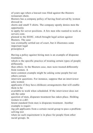 of years ago when a lawsuit was filed against the Hooters
restaurant chain.
Hooters has a company policy of having food served by women
dressed in
shorts and small T-shirts. The company openly denies men the
opportunity
to apply for server positions. A few men who wanted to work as
servers com-
plained to the EEOC, which brought legal action against
Hooters. The case
was eventually settled out of court, but it illustrates some
important legal
principles.6
Having a policy against hiring men is an example of disparate
treatment,
which is the specific practice of treating certain types of people
differently
than others. In the Hooters case, men were treated differently
from women. A
more common example might be asking some people but not
others certain
interview questions. For instance, suppose that an interviewer
asks women
applicants if they have childcare arrangements that will enable
them to be
available to work when scheduled. If the interviewer does not
ask the same
question of men, disparate treatment has taken place. Holding
women to a dif-
ferent standard from men is disparate treatment. Another
example is requir-
ing job applicants from a certain racial group to pass a problem-
solving test
when no such requirement is in place for people from other
racial groups. In
 