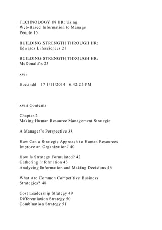 TECHNOLOGY IN HR: Using
Web-Based Information to Manage
People 15
BUILDING STRENGTH THROUGH HR:
Edwards Lifesciences 21
BUILDING STRENGTH THROUGH HR:
McDonald’s 23
xvii
ftoc.indd 17 1/11/2014 6:42:25 PM
xviii Contents
Chapter 2
Making Human Resource Management Strategic
A Manager’s Perspective 38
How Can a Strategic Approach to Human Resources
Improve an Organization? 40
How Is Strategy Formulated? 42
Gathering Information 43
Analyzing Information and Making Decisions 46
What Are Common Competitive Business
Strategies? 48
Cost Leadership Strategy 49
Differentiation Strategy 50
Combination Strategy 51
 