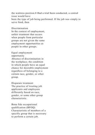 the waitress position.8 Had a trial been conducted, a central
issue would have
been the type of job being performed. If the job was simply to
serve food, then
Discrimination
In the context of employment,
unfair treatment that occurs
when people from particular
groups are not given the same
employment opportunities as
people in other groups.
Equal employment
opportunity
Absence of discrimination in
the workplace; the condition
in which people have an equal
chance for desirable employment
regardless of belonging to a
certain race, gender, or other
group.
Disparate treatment
The practice of treating job
applicants and employees
differently based on race,
gender, or some other group
characteristic.
Bona fide occupational
qualification (BFOQ)
Characteristic of members of a
specific group that is necessary
to perform a certain job.
 