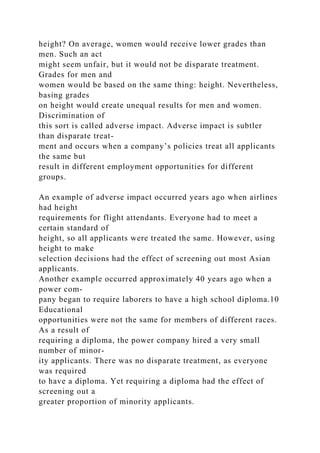 height? On average, women would receive lower grades than
men. Such an act
might seem unfair, but it would not be disparate treatment.
Grades for men and
women would be based on the same thing: height. Nevertheless,
basing grades
on height would create unequal results for men and women.
Discrimination of
this sort is called adverse impact. Adverse impact is subtler
than disparate treat-
ment and occurs when a company’s policies treat all applicants
the same but
result in different employment opportunities for different
groups.
An example of adverse impact occurred years ago when airlines
had height
requirements for flight attendants. Everyone had to meet a
certain standard of
height, so all applicants were treated the same. However, using
height to make
selection decisions had the effect of screening out most Asian
applicants.
Another example occurred approximately 40 years ago when a
power com-
pany began to require laborers to have a high school diploma.10
Educational
opportunities were not the same for members of different races.
As a result of
requiring a diploma, the power company hired a very small
number of minor-
ity applicants. There was no disparate treatment, as everyone
was required
to have a diploma. Yet requiring a diploma had the effect of
screening out a
greater proportion of minority applicants.
 