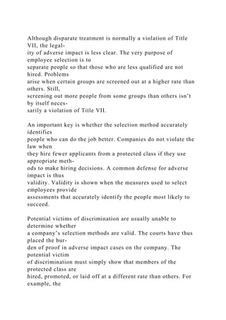 Although disparate treatment is normally a violation of Title
VII, the legal-
ity of adverse impact is less clear. The very purpose of
employee selection is to
separate people so that those who are less qualified are not
hired. Problems
arise when certain groups are screened out at a higher rate than
others. Still,
screening out more people from some groups than others isn’t
by itself neces-
sarily a violation of Title VII.
An important key is whether the selection method accurately
identifies
people who can do the job better. Companies do not violate the
law when
they hire fewer applicants from a protected class if they use
appropriate meth-
ods to make hiring decisions. A common defense for adverse
impact is thus
validity. Validity is shown when the measures used to select
employees provide
assessments that accurately identify the people most likely to
succeed.
Potential victims of discrimination are usually unable to
determine whether
a company’s selection methods are valid. The courts have thus
placed the bur-
den of proof in adverse impact cases on the company. The
potential victim
of discrimination must simply show that members of the
protected class are
hired, promoted, or laid off at a different rate than others. For
example, the
 