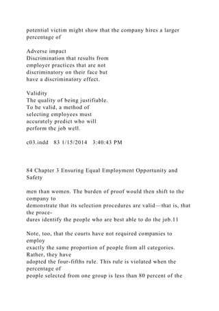 potential victim might show that the company hires a larger
percentage of
Adverse impact
Discrimination that results from
employer practices that are not
discriminatory on their face but
have a discriminatory effect.
Validity
The quality of being justifiable.
To be valid, a method of
selecting employees must
accurately predict who will
perform the job well.
c03.indd 83 1/15/2014 3:40:43 PM
84 Chapter 3 Ensuring Equal Employment Opportunity and
Safety
men than women. The burden of proof would then shift to the
company to
demonstrate that its selection procedures are valid—that is, that
the proce-
dures identify the people who are best able to do the job.11
Note, too, that the courts have not required companies to
employ
exactly the same proportion of people from all categories.
Rather, they have
adopted the four-fifths rule. This rule is violated when the
percentage of
people selected from one group is less than 80 percent of the
 