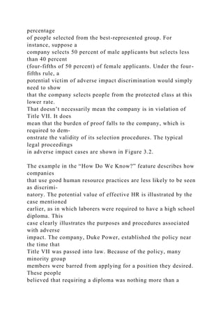 percentage
of people selected from the best-represented group. For
instance, suppose a
company selects 50 percent of male applicants but selects less
than 40 percent
(four-fifths of 50 percent) of female applicants. Under the four-
fifths rule, a
potential victim of adverse impact discrimination would simply
need to show
that the company selects people from the protected class at this
lower rate.
That doesn’t necessarily mean the company is in violation of
Title VII. It does
mean that the burden of proof falls to the company, which is
required to dem-
onstrate the validity of its selection procedures. The typical
legal proceedings
in adverse impact cases are shown in Figure 3.2.
The example in the “How Do We Know?” feature describes how
companies
that use good human resource practices are less likely to be seen
as discrimi-
natory. The potential value of effective HR is illustrated by the
case mentioned
earlier, as in which laborers were required to have a high school
diploma. This
case clearly illustrates the purposes and procedures associated
with adverse
impact. The company, Duke Power, established the policy near
the time that
Title VII was passed into law. Because of the policy, many
minority group
members were barred from applying for a position they desired.
These people
believed that requiring a diploma was nothing more than a
 