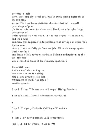 pretext; in their
view, the company’s real goal was to avoid hiring members of
the minority
group. They produced statistics showing that only a small
percentage of peo-
ple from their protected class were hired, even though a large
percentage of
white applicants were hired. The burden of proof then shifted,
and the power
company was required to demonstrate that having a diploma was
indeed nec-
essary to successfully perform the job. When the company was
unable to show
an adequate link between having a diploma and performing the
job, the case
was decided in favor of the minority applicants.
Four-fifths rule
Evidence of adverse impact
that occurs when the hiring
rate of one group is less than
80 percent of the hiring rate of
another group.
Step 1: Plaintiff Demonstrates Unequal Hiring Practices
Step 3: Plaintiff Shows Alternative Procedures
y
Step 2: Company Defends Validity of Practices
y
Figure 3.2 Adverse Impact Case Proceedings.
c03.indd 84 1/15/2014 3:40:44 PM
 
