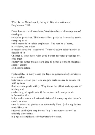 What Is the Main Law Relating to Discrimination and
Employment? 85
Duke Power could have benefitted from better development of
employee
selection practices. The most critical practice is to make sure a
company uses
valid methods to select employees. The results of tests,
interviews, and other
measures must be linked to differences in job performance, as
described in
Chapter 6. Employers with good human resource practices not
only treat
employees better but also are able to better defend themselves
against claims
of discrimination.
Fortunately, in many cases the legal requirement of showing a
relationship
between selection practices and job performance is consistent
with actions
that increase profitability. Why incur the effort and expense of
testing and
evaluating job applicants if the measures do not provide
information that
helps make better selection decisions? A company that doesn’t
check to make
sure its selection procedures accurately identify the applicants
most likely to
succeed on the job may be wasting its resources as well as
unfairly discriminat-
ing against applicants from protected classes.
 