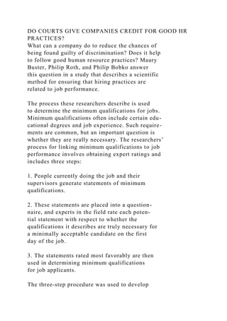 DO COURTS GIVE COMPANIES CREDIT FOR GOOD HR
PRACTICES?
What can a company do to reduce the chances of
being found guilty of discrimination? Does it help
to follow good human resource practices? Maury
Buster, Philip Roth, and Philip Bobko answer
this question in a study that describes a scientific
method for ensuring that hiring practices are
related to job performance.
The process these researchers describe is used
to determine the minimum qualifications for jobs.
Minimum qualifications often include certain edu-
cational degrees and job experience. Such require-
ments are common, but an important question is
whether they are really necessary. The researchers’
process for linking minimum qualifications to job
performance involves obtaining expert ratings and
includes three steps:
1. People currently doing the job and their
supervisors generate statements of minimum
qualifications.
2. These statements are placed into a question-
naire, and experts in the field rate each poten-
tial statement with respect to whether the
qualifications it describes are truly necessary for
a minimally acceptable candidate on the first
day of the job.
3. The statements rated most favorably are then
used in determining minimum qualifications
for job applicants.
The three-step procedure was used to develop
 