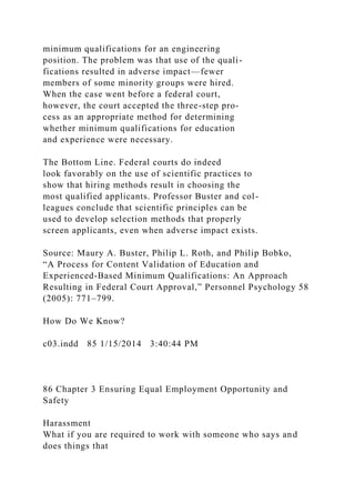 minimum qualifications for an engineering
position. The problem was that use of the quali-
fications resulted in adverse impact—fewer
members of some minority groups were hired.
When the case went before a federal court,
however, the court accepted the three-step pro-
cess as an appropriate method for determining
whether minimum qualifications for education
and experience were necessary.
The Bottom Line. Federal courts do indeed
look favorably on the use of scientific practices to
show that hiring methods result in choosing the
most qualified applicants. Professor Buster and col-
leagues conclude that scientific principles can be
used to develop selection methods that properly
screen applicants, even when adverse impact exists.
Source: Maury A. Buster, Philip L. Roth, and Philip Bobko,
“A Process for Content Validation of Education and
Experienced-Based Minimum Qualifications: An Approach
Resulting in Federal Court Approval,” Personnel Psychology 58
(2005): 771–799.
How Do We Know?
c03.indd 85 1/15/2014 3:40:44 PM
86 Chapter 3 Ensuring Equal Employment Opportunity and
Safety
Harassment
What if you are required to work with someone who says and
does things that
 