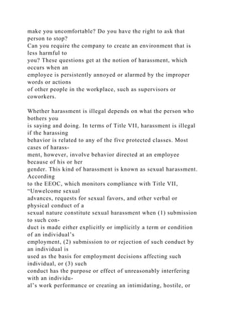 make you uncomfortable? Do you have the right to ask that
person to stop?
Can you require the company to create an environment that is
less harmful to
you? These questions get at the notion of harassment, which
occurs when an
employee is persistently annoyed or alarmed by the improper
words or actions
of other people in the workplace, such as supervisors or
coworkers.
Whether harassment is illegal depends on what the person who
bothers you
is saying and doing. In terms of Title VII, harassment is illegal
if the harassing
behavior is related to any of the five protected classes. Most
cases of harass-
ment, however, involve behavior directed at an employee
because of his or her
gender. This kind of harassment is known as sexual harassment.
According
to the EEOC, which monitors compliance with Title VII,
“Unwelcome sexual
advances, requests for sexual favors, and other verbal or
physical conduct of a
sexual nature constitute sexual harassment when (1) submission
to such con-
duct is made either explicitly or implicitly a term or condition
of an individual’s
employment, (2) submission to or rejection of such conduct by
an individual is
used as the basis for employment decisions affecting such
individual, or (3) such
conduct has the purpose or effect of unreasonably interfering
with an individu-
al’s work performance or creating an intimidating, hostile, or
 