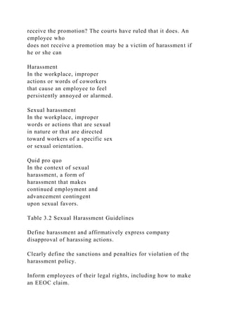 receive the promotion? The courts have ruled that it does. An
employee who
does not receive a promotion may be a victim of harassment if
he or she can
Harassment
In the workplace, improper
actions or words of coworkers
that cause an employee to feel
persistently annoyed or alarmed.
Sexual harassment
In the workplace, improper
words or actions that are sexual
in nature or that are directed
toward workers of a specific sex
or sexual orientation.
Quid pro quo
In the context of sexual
harassment, a form of
harassment that makes
continued employment and
advancement contingent
upon sexual favors.
Table 3.2 Sexual Harassment Guidelines
Define harassment and affirmatively express company
disapproval of harassing actions.
Clearly define the sanctions and penalties for violation of the
harassment policy.
Inform employees of their legal rights, including how to make
an EEOC claim.
 