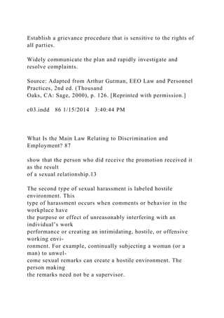 Establish a grievance procedure that is sensitive to the rights of
all parties.
Widely communicate the plan and rapidly investigate and
resolve complaints.
Source: Adapted from Arthur Gutman, EEO Law and Personnel
Practices, 2nd ed. (Thousand
Oaks, CA: Sage, 2000), p. 126. [Reprinted with permission.]
c03.indd 86 1/15/2014 3:40:44 PM
What Is the Main Law Relating to Discrimination and
Employment? 87
show that the person who did receive the promotion received it
as the result
of a sexual relationship.13
The second type of sexual harassment is labeled hostile
environment. This
type of harassment occurs when comments or behavior in the
workplace have
the purpose or effect of unreasonably interfering with an
individual’s work
performance or creating an intimidating, hostile, or offensive
working envi-
ronment. For example, continually subjecting a woman (or a
man) to unwel-
come sexual remarks can create a hostile environment. The
person making
the remarks need not be a supervisor.
 
