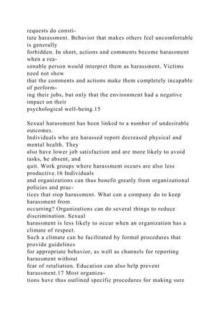 requests do consti-
tute harassment. Behavior that makes others feel uncomfortable
is generally
forbidden. In short, actions and comments become harassment
when a rea-
sonable person would interpret them as harassment. Victims
need not show
that the comments and actions make them completely incapable
of perform-
ing their jobs, but only that the environment had a negative
impact on their
psychological well-being.15
Sexual harassment has been linked to a number of undesirable
outcomes.
Individuals who are harassed report decreased physical and
mental health. They
also have lower job satisfaction and are more likely to avoid
tasks, be absent, and
quit. Work groups where harassment occurs are also less
productive.16 Individuals
and organizations can thus benefit greatly from organizational
policies and prac-
tices that stop harassment. What can a company do to keep
harassment from
occurring? Organizations can do several things to reduce
discrimination. Sexual
harassment is less likely to occur when an organization has a
climate of respect.
Such a climate can be facilitated by formal procedures that
provide guidelines
for appropriate behavior, as well as channels for reporting
harassment without
fear of retaliation. Education can also help prevent
harassment.17 Most organiza-
tions have thus outlined specific procedures for making sure
 