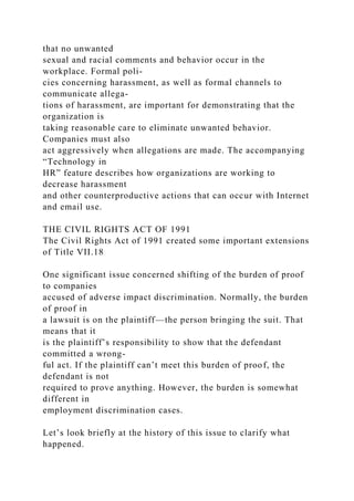 that no unwanted
sexual and racial comments and behavior occur in the
workplace. Formal poli-
cies concerning harassment, as well as formal channels to
communicate allega-
tions of harassment, are important for demonstrating that the
organization is
taking reasonable care to eliminate unwanted behavior.
Companies must also
act aggressively when allegations are made. The accompanying
“Technology in
HR” feature describes how organizations are working to
decrease harassment
and other counterproductive actions that can occur with Internet
and email use.
THE CIVIL RIGHTS ACT OF 1991
The Civil Rights Act of 1991 created some important extensions
of Title VII.18
One significant issue concerned shifting of the burden of proof
to companies
accused of adverse impact discrimination. Normally, the burden
of proof in
a lawsuit is on the plaintiff—the person bringing the suit. That
means that it
is the plaintiff’s responsibility to show that the defendant
committed a wrong-
ful act. If the plaintiff can’t meet this burden of proof, the
defendant is not
required to prove anything. However, the burden is somewhat
different in
employment discrimination cases.
Let’s look briefly at the history of this issue to clarify what
happened.
 