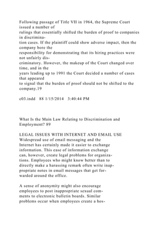 Following passage of Title VII in 1964, the Supreme Court
issued a number of
rulings that essentially shifted the burden of proof to companies
in discrimina-
tion cases. If the plaintiff could show adverse impact, then the
company bore the
responsibility for demonstrating that its hiring practices were
not unfairly dis-
criminatory. However, the makeup of the Court changed over
time, and in the
years leading up to 1991 the Court decided a number of cases
that appeared
to signal that the burden of proof should not be shifted to the
company.19
c03.indd 88 1/15/2014 3:40:44 PM
What Is the Main Law Relating to Discrimination and
Employment? 89
LEGAL ISSUES WITH INTERNET AND EMAIL USE
Widespread use of email messaging and the
Internet has certainly made it easier to exchange
information. This ease of information exchange
can, however, create legal problems for organiza-
tions. Employees who might know better than to
directly make a harassing remark often write inap-
propriate notes in email messages that get for-
warded around the office.
A sense of anonymity might also encourage
employees to post inappropriate sexual com-
ments to electronic bulletin boards. Similar
problems occur when employees create a hos-
 