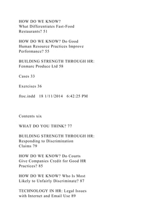 HOW DO WE KNOW?
What Differentiates Fast-Food
Restaurants? 51
HOW DO WE KNOW? Do Good
Human Resource Practices Improve
Performance? 55
BUILDING STRENGTH THROUGH HR:
Fenmarc Produce Ltd 58
Cases 33
Exercises 36
ftoc.indd 18 1/11/2014 6:42:25 PM
Contents xix
WHAT DO YOU THINK? 77
BUILDING STRENGTH THROUGH HR:
Responding to Discrimination
Claims 79
HOW DO WE KNOW? Do Courts
Give Companies Credit for Good HR
Practices? 85
HOW DO WE KNOW? Who Is Most
Likely to Unfairly Discriminate? 87
TECHNOLOGY IN HR: Legal Issues
with Internet and Email Use 89
 