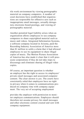 tile work environment by viewing pornographic
material on company computers. A number of
court decisions have established that organiza-
tions are responsible for offensive acts such as
inappropriate email messages, sexually deroga-
tory electronic board postings, and viewing of
pornographic material.
Another potential legal liability arises when an
organization allows employees to use company
computers to share copyrighted material such as
music and videos. Integrated Information Systems,
a software company located in Arizona, paid the
Recording Industry Association of America more
than $1 million to settle a claim that it had allowed
employees to use its equipment to share illegal
copies of music. The Motion Picture Association
of America has also made it clear that it will pros-
ecute corporations if they do not take steps to
discourage and eliminate sharing of illegal video
copies.
Of course, an important question is whether
an employer has the right to access its employees’
private email messages and associated computer
content. The clear answer is yes. The courts have
consistently ruled that employees have no right
to privacy when it comes to communications pro-
duced on company time with company equip-
ment. The very act of accepting employment
provides the employer with permission to moni-
tor employee communications. Employees should
therefore not assume privacy for email messages
and other electronic content created and sent with
company equipment.
 