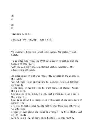 /C
o
rb
is
Technology in HR
c03.indd 89 1/15/2014 3:40:55 PM
90 Chapter 3 Ensuring Equal Employment Opportunity and
Safety
To counter this trend, the 1991 act directly specified that the
burden of proof rests
with the company once a potential victim establishes that
adverse impact exists.
Another question that was repeatedly debated in the courts in
the 1980s
was whether it was appropriate for companies to use different
methods to
score tests for people from different protected classes. When
this practice,
known as race-norming, is used, each person receives a score
that only tells
how he or she did in comparison with others of the same race or
gender. The
effect is to make some people rank higher than they otherwise
would, since
scores in their group are lower on average. The Civil Rights Act
of 1991 made
race-norming illegal. Now an individual’s scores must be
 