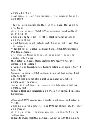 compared with all
other scores, not just with the scores of members of his or her
own group.
The 1991 act also changed the kind of damages that could be
awarded in
discrimination cases. Until 1991, companies found guilty of
discrimination
could only be held liable for the actual damages caused to
employees; these
actual damages might include such things as lost wages. The
1991 act pro-
vides for not only actual damages but also punitive damages.
Punitive damages
are payments designed to punish the company and can be
substantially higher
than actual damages. Many victims now receive punitive
damages. For instance,
a woman who brought a sex discrimination case against Merrill
Lynch &
Company received a $2.2 million settlement that included not
only back pay
and lost earnings but also punitive damages against the
company.20 The award
was given by a board of arbitrators who determined that the
company had
failed to train and discipline employees who engaged in sexual
harassment.
Also, until 1991 judges heard employment cases, and potential
victims
could not ask for a jury trial. The 1991 act allows jury trials for
employment
discrimination cases. In many cases juries appear to be more
willing than
judges to award punitive damages. Allowing jury trials, along
 