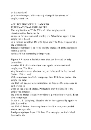 with awards of
punitive damages, substantially changed the nature of
employment law.
APPLICATION OF U.S. LAWS TO
INTERNATIONAL EMPLOYERS
The application of Title VII and other employment
discrimination laws can be
complex for international employers. What laws apply if the
employer is based
in a foreign country? Do U.S. laws apply to U.S. citizens who
are working in
foreign countries? The trend toward increased globalization is
making issues
such as these increasingly important.
Figure 3.3 shows a decision tree that can be used to help
determine
whether U.S. discrimination laws apply to international
employers. The first
step is to determine whether the job is located in the United
States. If it is, and
if the employer is a U.S. company, then U.S. laws protect the
employee hold-
ing that job against discrimination, as long as the employee is
authorized to
work in the United States. Protection may be limited if the
employee entered
the United States illegally or without permission to work. Even
if the employer
is not a U.S. company, discrimination laws generally apply to
jobs located in
the United States. An exception arises if a treaty or special
status exempts the
foreign employer from U.S. law. For example, an individual
located in the
 